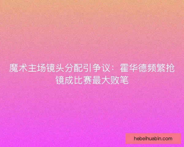 魔术主场镜头分配引争议：霍华德频繁抢镜成比赛最大败笔