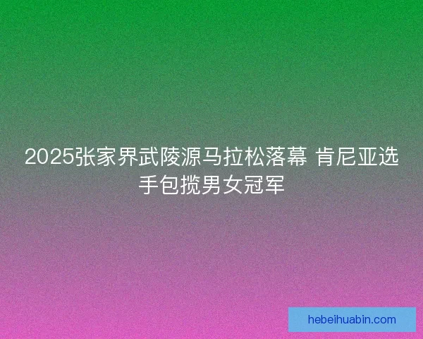 2025张家界武陵源马拉松落幕 肯尼亚选手包揽男女冠军