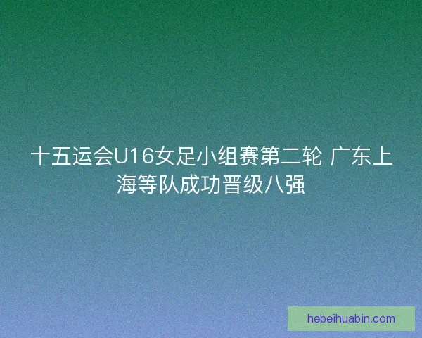 十五运会U16女足小组赛第二轮 广东上海等队成功晋级八强